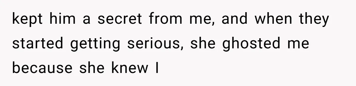 kept him a secret from me, and when they started getting serious, she ghosted me because she knew I