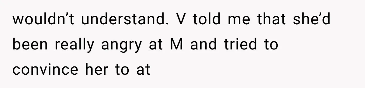 wouldn’t understand. V told me that she’d been really angry at M and tried to convince her to at