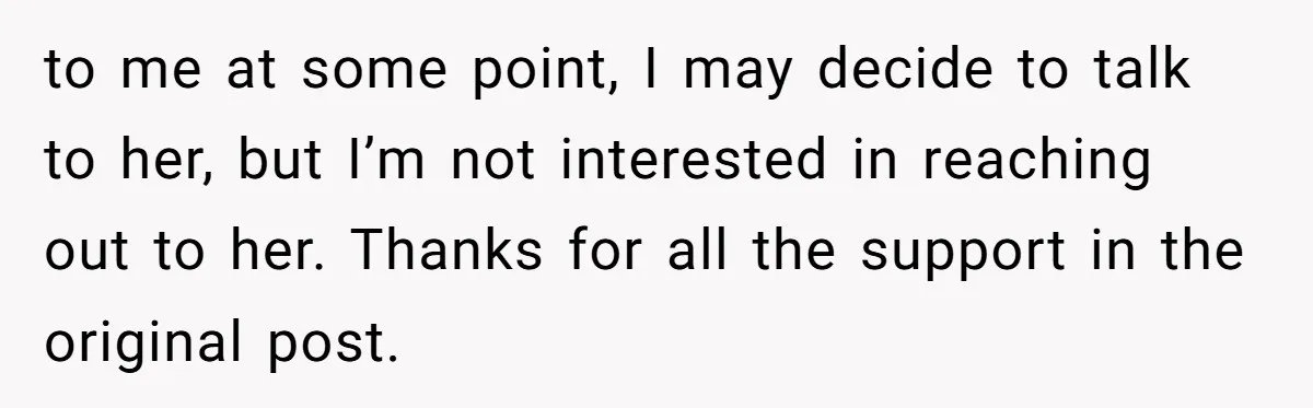 to me at some point, I may decide to talk to her, but I’m not interested in reaching out to her. Thanks for all the support in the original post.
