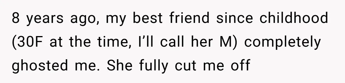 8 years ago, my best friend since childhood (30F at the time, I’ll call her M) completely ghosted me. She fully cut me off