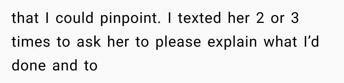 that I could pinpoint. I texted her 2 or 3 times to ask her to please explain what I’d done and to