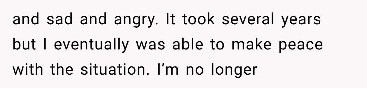 and sad and angry. It took several years but I eventually was able to make peace with the situation. I’m no longer