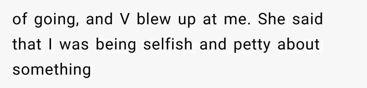 of going, and V blew up at me. She said that I was being selfish and petty about something