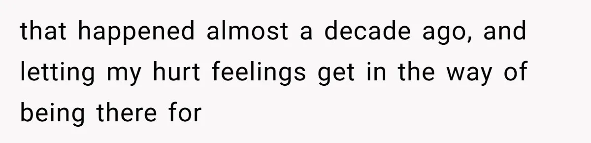 that happened almost a decade ago, and letting my hurt feelings get in the way of being there for