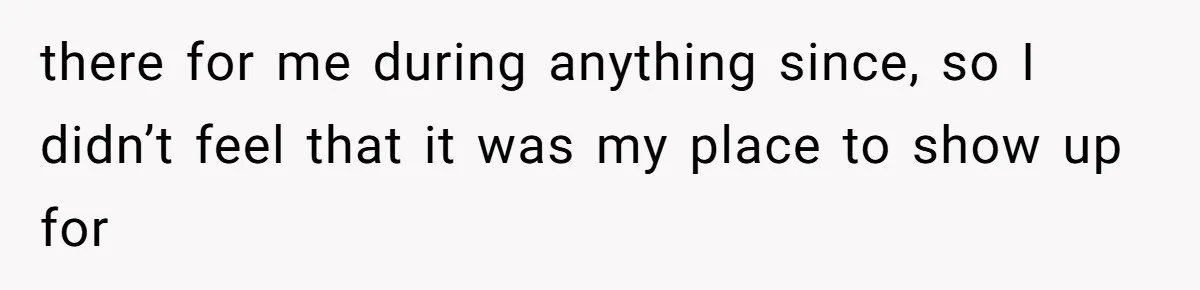 there for me during anything since, so I didn’t feel that it was my place to show up for