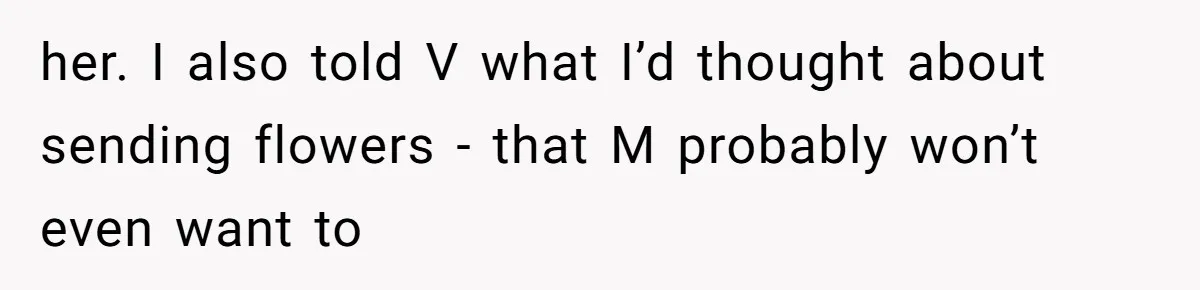 her. I also told V what I’d thought about sending flowers - that M probably won’t even want to