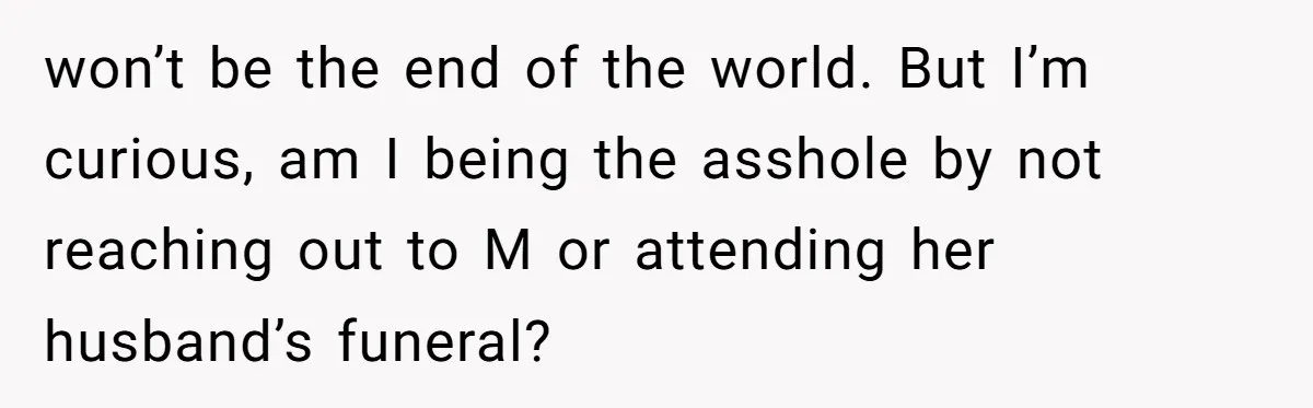 won’t be the end of the world. But I’m curious, am I being the asshole by not reaching out to M or attending her husband’s funeral?