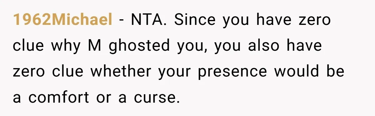 1962Michael − NTA. Since you have zero clue why M ghosted you, you also have zero clue whether your presence would be a comfort or a curse.
