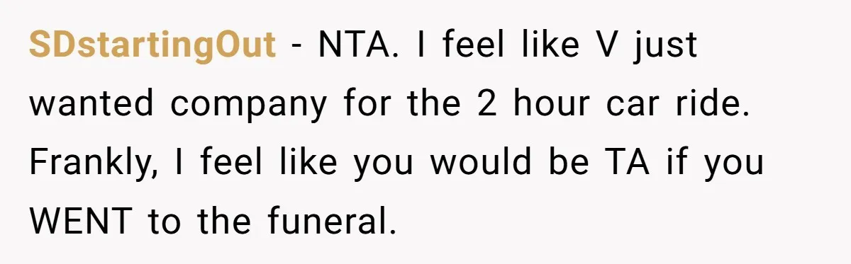 SDstartingOut − NTA. I feel like V just wanted company for the 2 hour car ride. Frankly, I feel like you would be TA if you WENT to the funeral.