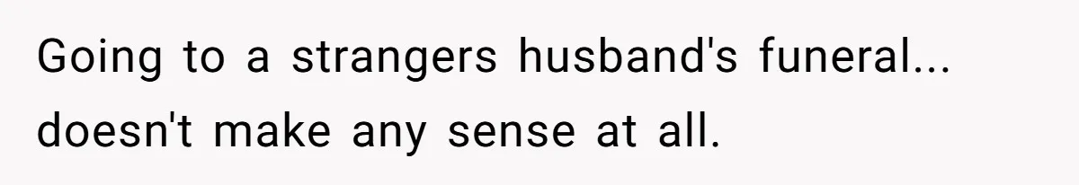 Going to a strangers husband's funeral... doesn't make any sense at all.