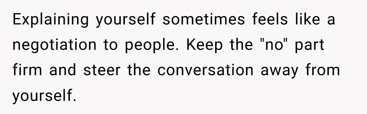 Explaining yourself sometimes feels like a negotiation to people. Keep the "no" part firm and steer the conversation away from yourself.
