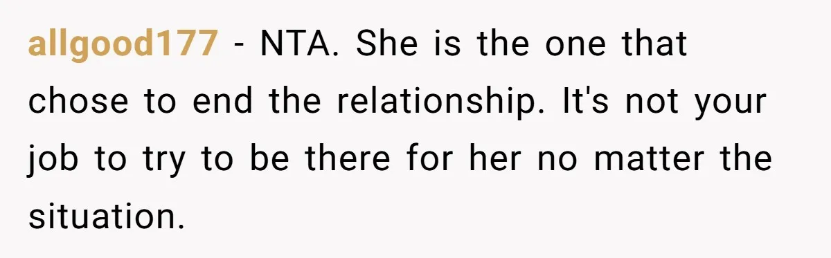 allgood177 − NTA. She is the one that chose to end the relationship. It's not your job to try to be there for her no matter the situation.