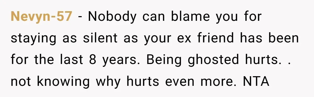 Nevyn-57 − Nobody can blame you for staying as silent as your ex friend has been for the last 8 years. Being ghosted hurts. . not knowing why hurts even...