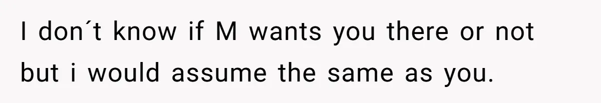 I don´t know if M wants you there or not but i would assume the same as you.