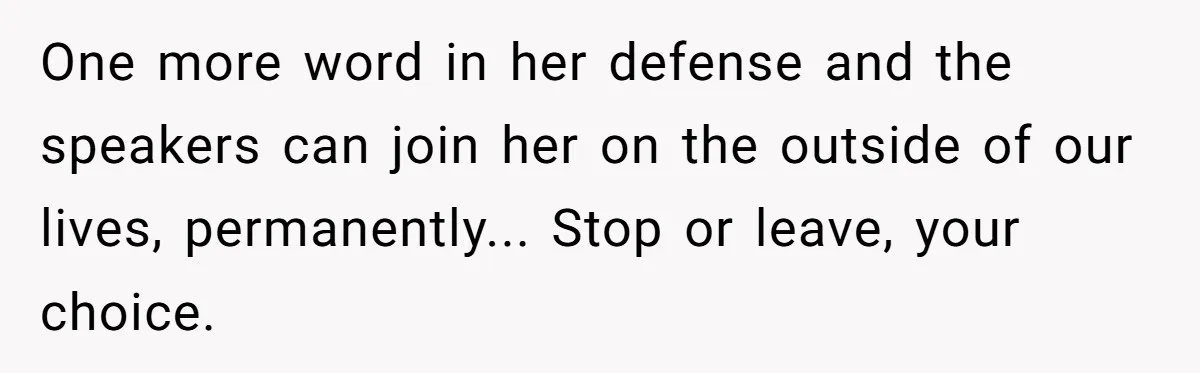 One more word in her defense and the speakers can join her on the outside of our lives, permanently... Stop or leave, your choice.