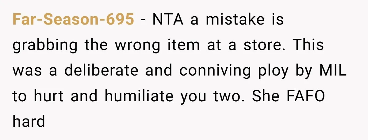 Far-Season-695 − NTA a mistake is grabbing the wrong item at a store. This was a deliberate and conniving ploy by MIL to hurt and humiliate you two. She FAFO...