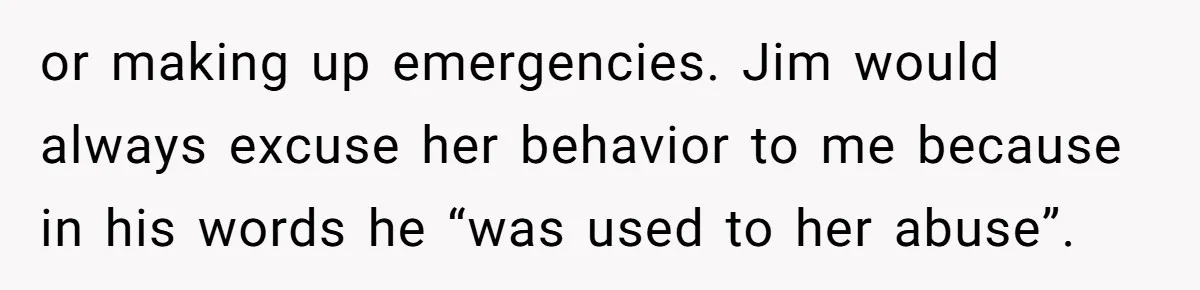 or making up emergencies. Jim would always excuse her behavior to me because in his words he “was used to her abuse”.