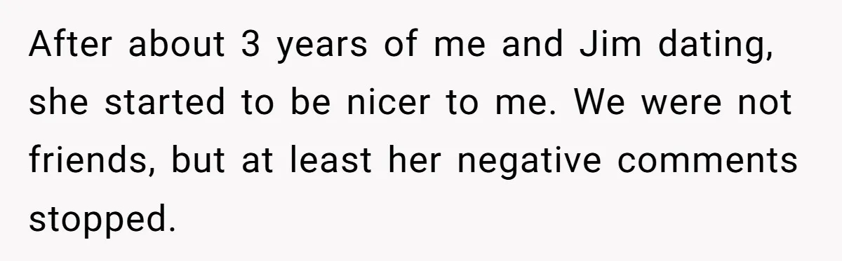 After about 3 years of me and Jim dating, she started to be nicer to me. We were not friends, but at least her negative comments stopped.