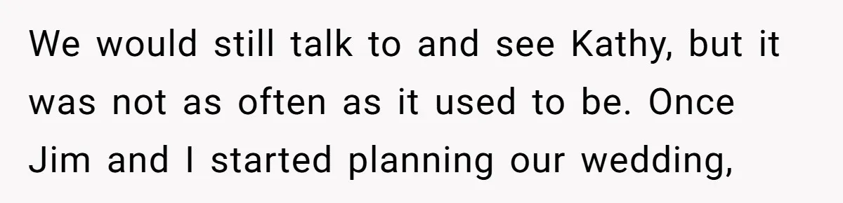 We would still talk to and see Kathy, but it was not as often as it used to be. Once Jim and I started planning our wedding,