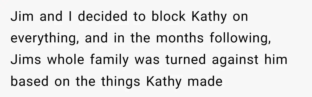 Jim and I decided to block Kathy on everything, and in the months following, Jims whole family was turned against him based on the things Kathy made