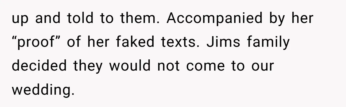 up and told to them. Accompanied by her “proof” of her faked texts. Jims family decided they would not come to our wedding.
