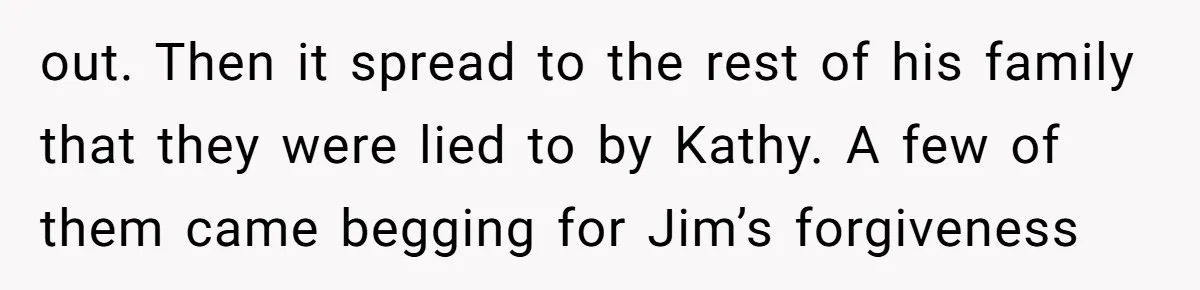 out. Then it spread to the rest of his family that they were lied to by Kathy. A few of them came begging for Jim’s forgiveness