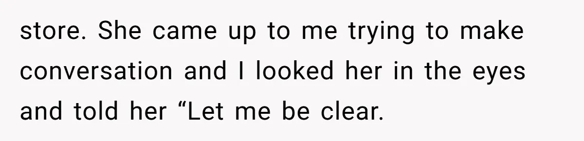 store. She came up to me trying to make conversation and I looked her in the eyes and told her “Let me be clear.