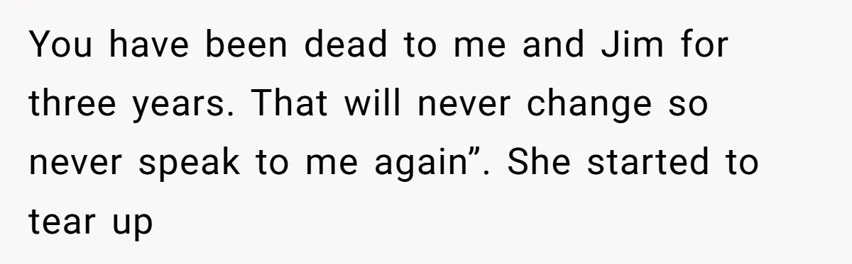 You have been dead to me and Jim for three years. That will never change so never speak to me again”. She started to tear up