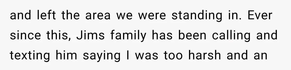 and left the area we were standing in. Ever since this, Jims family has been calling and texting him saying I was too harsh and an