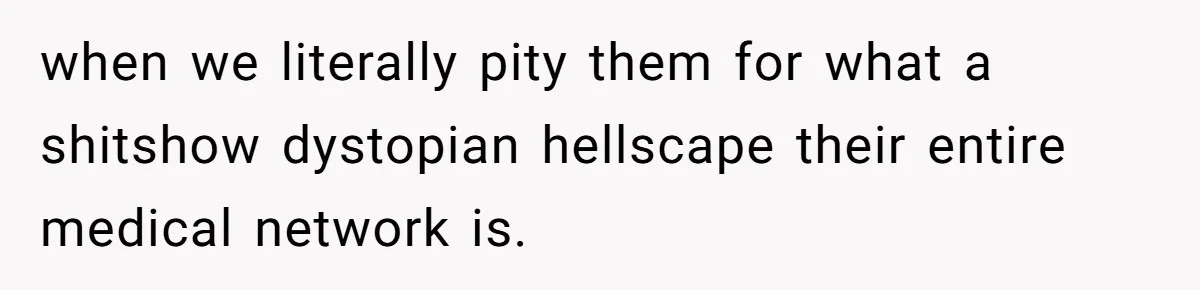 when we literally pity them for what a shitshow dystopian hellscape their entire medical network is.