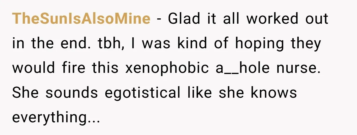 TheSunIsAlsoMine − Glad it all worked out in the end. tbh, I was kind of hoping they would fire this xenophobic a__hole nurse. She sounds egotistical like she knows everything...