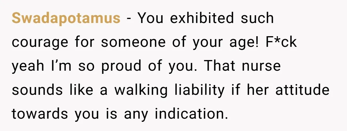 Swadapotamus − You exhibited such courage for someone of your age! F*ck yeah I’m so proud of you. That nurse sounds like a walking liability if her attitude towards you...