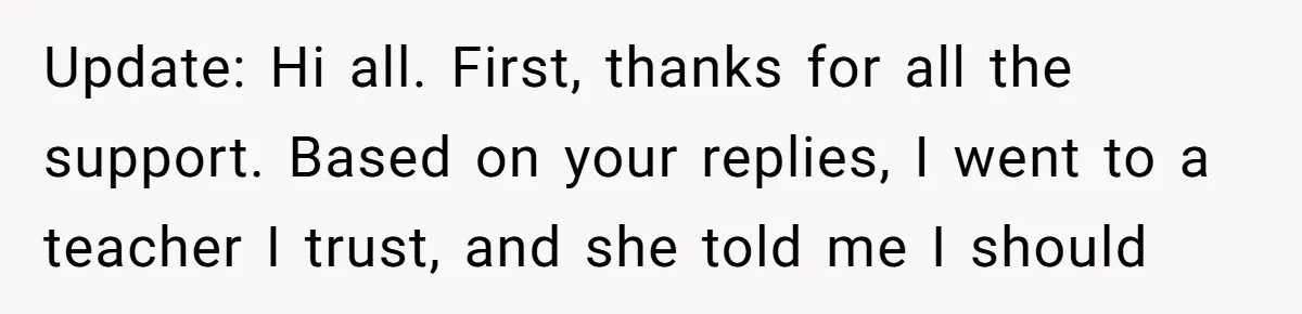 Update: Hi all. First, thanks for all the support. Based on your replies, I went to a teacher I trust, and she told me I should