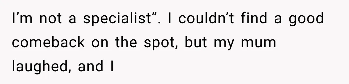 I’m not a specialist”. I couldn’t find a good comeback on the spot, but my mum laughed, and I