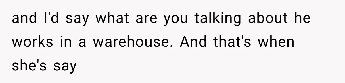 and I'd say what are you talking about he works in a warehouse. And that's when she's say