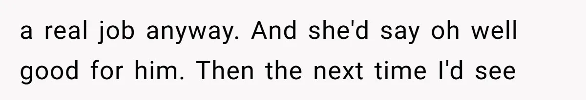 a real job anyway. And she'd say oh well good for him. Then the next time I'd see