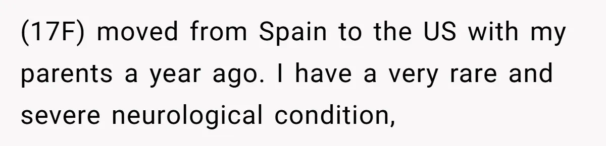 (17F) moved from Spain to the US with my parents a year ago. I have a very rare and severe neurological condition,