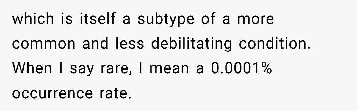 which is itself a subtype of a more common and less debilitating condition. When I say rare, I mean a 0.0001% occurrence rate.