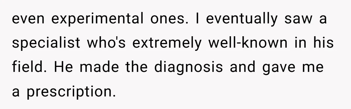 even experimental ones. I eventually saw a specialist who's extremely well-known in his field. He made the diagnosis and gave me a prescription.