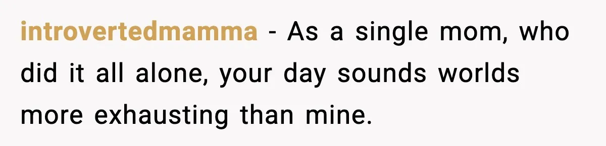 introvertedmamma − As a single mom, who did it all alone, your day sounds worlds more exhausting than mine.