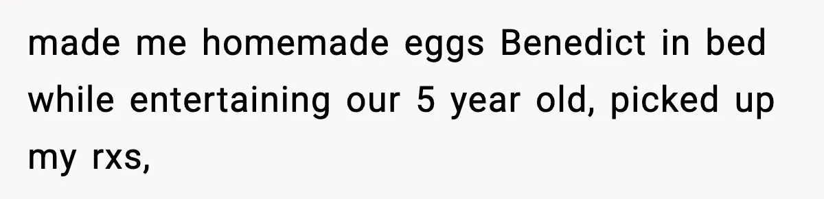 made me homemade eggs Benedict in bed while entertaining our 5 year old, picked up my rxs,
