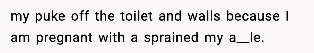 my puke off the toilet and walls because I am pregnant with a sprained my a__le.