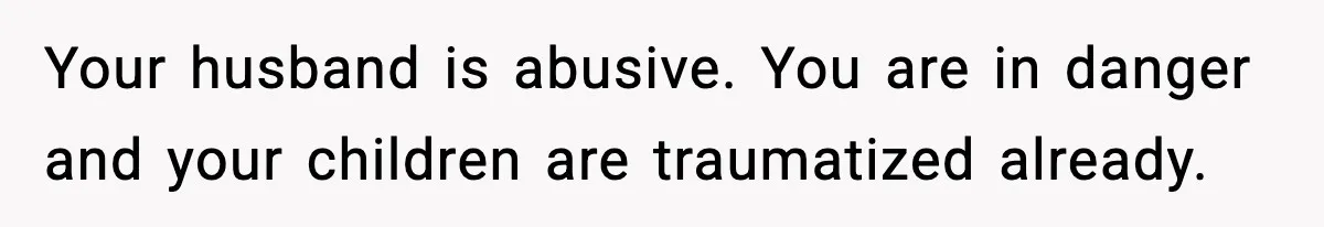 Your husband is abusive. You are in danger and your children are traumatized already.