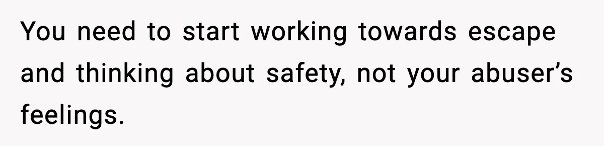 You need to start working towards escape and thinking about safety, not your abuser’s feelings.