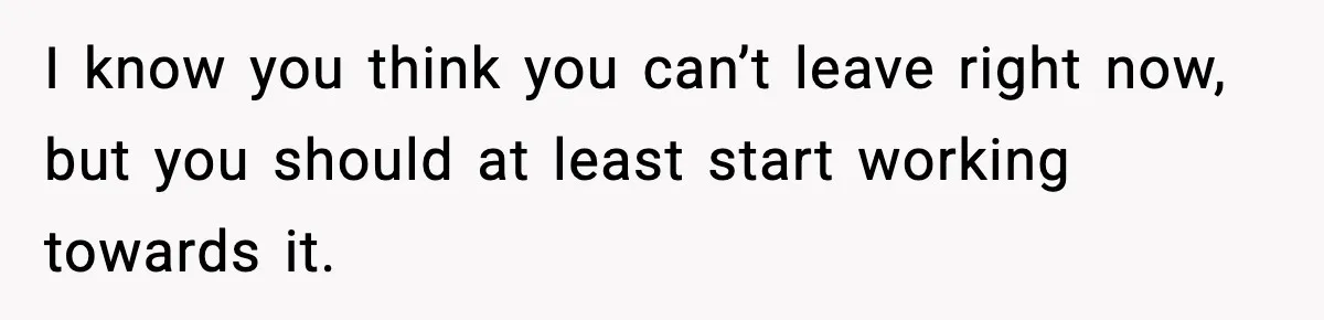 I know you think you can’t leave right now, but you should at least start working towards it.