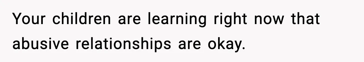 Your children are learning right now that abusive relationships are okay.