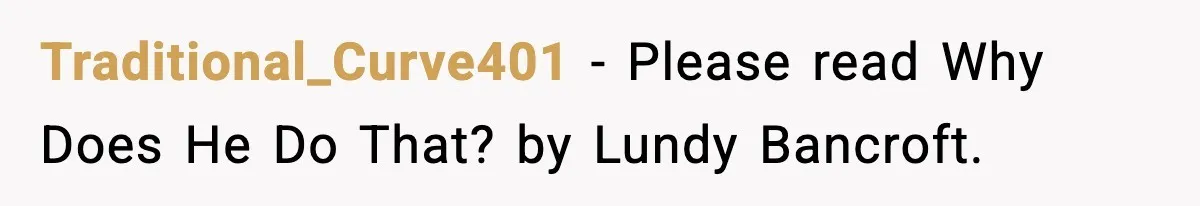 Traditional_Curve401 − Please read Why Does He Do That? by Lundy Bancroft.
