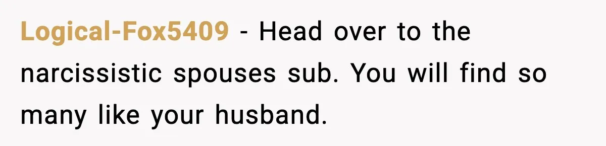 Logical-Fox5409 − Head over to the narcissistic spouses sub. You will find so many like your husband.