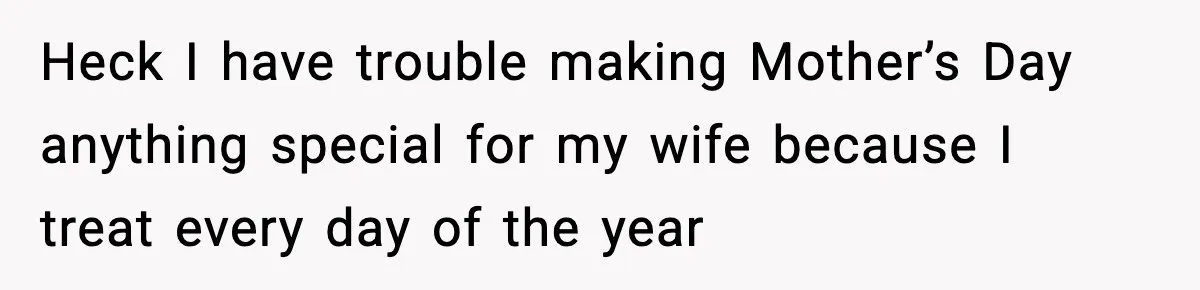 Heck I have trouble making Mother’s Day anything special for my wife because I treat every day of the year