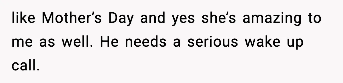 like Mother’s Day and yes she’s amazing to me as well. He needs a serious wake up call.
